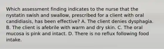 Which assessment finding indicates to the nurse that the nystatin swish and swallow, prescribed for a client with oral candidiasis, has been effective? A. The client denies dysphagia. B. The client is afebrile with warm and dry skin. C. The oral mucosa is pink and intact. D. There is no reflux following food intake.