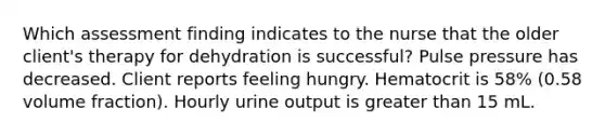 Which assessment finding indicates to the nurse that the older client's therapy for dehydration is successful? Pulse pressure has decreased. Client reports feeling hungry. Hematocrit is 58% (0.58 volume fraction). Hourly urine output is greater than 15 mL.