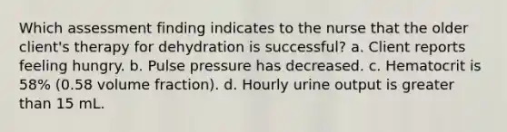 Which assessment finding indicates to the nurse that the older client's therapy for dehydration is successful? a. Client reports feeling hungry. b. Pulse pressure has decreased. c. Hematocrit is 58% (0.58 volume fraction). d. Hourly urine output is greater than 15 mL.