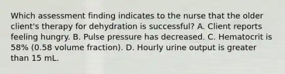 Which assessment finding indicates to the nurse that the older client's therapy for dehydration is successful? A. Client reports feeling hungry. B. Pulse pressure has decreased. C. Hematocrit is 58% (0.58 volume fraction). D. Hourly urine output is greater than 15 mL.