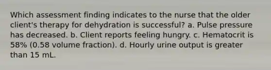 Which assessment finding indicates to the nurse that the older client's therapy for dehydration is successful? a. Pulse pressure has decreased. b. Client reports feeling hungry. c. Hematocrit is 58% (0.58 volume fraction). d. Hourly urine output is greater than 15 mL.