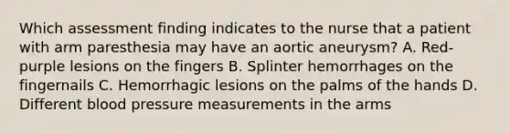 Which assessment finding indicates to the nurse that a patient with arm paresthesia may have an aortic aneurysm? A. Red-purple lesions on the fingers B. Splinter hemorrhages on the fingernails C. Hemorrhagic lesions on the palms of the hands D. Different blood pressure measurements in the arms