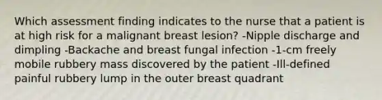 Which assessment finding indicates to the nurse that a patient is at high risk for a malignant breast lesion? -Nipple discharge and dimpling -Backache and breast fungal infection -1-cm freely mobile rubbery mass discovered by the patient -Ill-defined painful rubbery lump in the outer breast quadrant