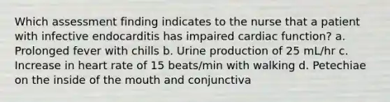 Which assessment finding indicates to the nurse that a patient with infective endocarditis has impaired cardiac function? a. Prolonged fever with chills b. Urine production of 25 mL/hr c. Increase in heart rate of 15 beats/min with walking d. Petechiae on the inside of the mouth and conjunctiva