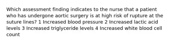 Which assessment finding indicates to the nurse that a patient who has undergone aortic surgery is at high risk of rupture at the suture lines? 1 Increased blood pressure 2 Increased lactic acid levels 3 Increased triglyceride levels 4 Increased white blood cell count