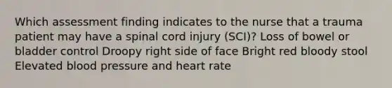 Which assessment finding indicates to the nurse that a trauma patient may have a spinal cord injury (SCI)? Loss of bowel or bladder control Droopy right side of face Bright red bloody stool Elevated blood pressure and heart rate