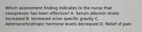 Which assessment finding indicates to the nurse that vasopressin has been effective? A. Serum albumin levels increased B. Increased urine specific gravity C. Adrenocorticotropic hormone levels decreased D. Relief of pain