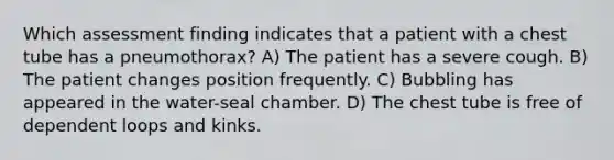 Which assessment finding indicates that a patient with a chest tube has a pneumothorax? A) The patient has a severe cough. B) The patient changes position frequently. C) Bubbling has appeared in the water-seal chamber. D) The chest tube is free of dependent loops and kinks.