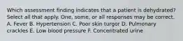 Which assessment finding indicates that a patient is dehydrated? Select all that apply. One, some, or all responses may be correct. A. Fever B. Hypertension C. Poor skin turgor D. Pulmonary crackles E. Low blood pressure F. Concentrated urine