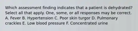 Which assessment finding indicates that a patient is dehydrated? Select all that apply. One, some, or all responses may be correct. A. Fever B. Hypertension C. Poor skin turgor D. Pulmonary crackles E. Low blood pressure F. Concentrated urine