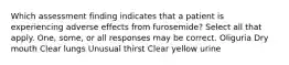 Which assessment finding indicates that a patient is experiencing adverse effects from furosemide? Select all that apply. One, some, or all responses may be correct. Oliguria Dry mouth Clear lungs Unusual thirst Clear yellow urine