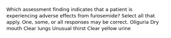 Which assessment finding indicates that a patient is experiencing adverse effects from furosemide? Select all that apply. One, some, or all responses may be correct. Oliguria Dry mouth Clear lungs Unusual thirst Clear yellow urine