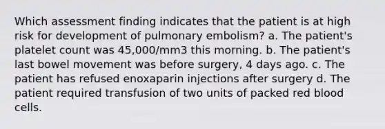 Which assessment finding indicates that the patient is at high risk for development of pulmonary embolism? a. The patient's platelet count was 45,000/mm3 this morning. b. The patient's last bowel movement was before surgery, 4 days ago. c. The patient has refused enoxaparin injections after surgery d. The patient required transfusion of two units of packed red blood cells.