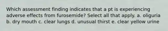 Which assessment finding indicates that a pt is experiencing adverse effects from furosemide? Select all that apply. a. oliguria b. dry mouth c. clear lungs d. unusual thirst e. clear yellow urine