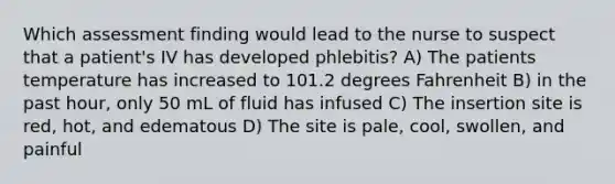 Which assessment finding would lead to the nurse to suspect that a patient's IV has developed phlebitis? A) The patients temperature has increased to 101.2 degrees Fahrenheit B) in the past hour, only 50 mL of fluid has infused C) The insertion site is red, hot, and edematous D) The site is pale, cool, swollen, and painful