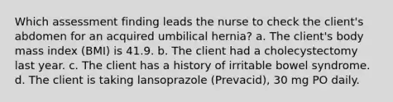 Which assessment finding leads the nurse to check the client's abdomen for an acquired umbilical hernia? a. The client's body mass index (BMI) is 41.9. b. The client had a cholecystectomy last year. c. The client has a history of irritable bowel syndrome. d. The client is taking lansoprazole (Prevacid), 30 mg PO daily.