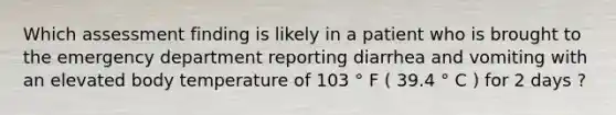 Which assessment finding is likely in a patient who is brought to the emergency department reporting diarrhea and vomiting with an elevated body temperature of 103 ° F ( 39.4 ° C ) for 2 days ?