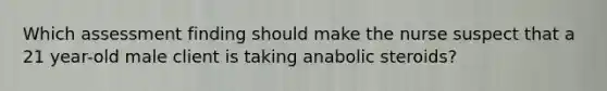 Which assessment finding should make the nurse suspect that a 21 year-old male client is taking anabolic steroids?