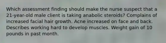 Which assessment finding should make the nurse suspect that a 21-year-old male client is taking anabolic steroids? Complains of increased facial hair growth. Acne increased on face and back. Describes working hard to develop muscles. Weight gain of 10 pounds in past month.