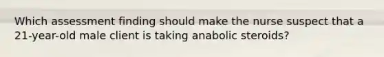 Which assessment finding should make the nurse suspect that a 21-year-old male client is taking anabolic steroids?