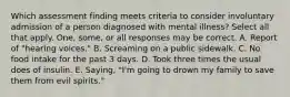 Which assessment finding meets criteria to consider involuntary admission of a person diagnosed with mental illness? Select all that apply. One, some, or all responses may be correct. A. Report of "hearing voices." B. Screaming on a public sidewalk. C. No food intake for the past 3 days. D. Took three times the usual does of insulin. E. Saying, "I'm going to drown my family to save them from evil spirits."