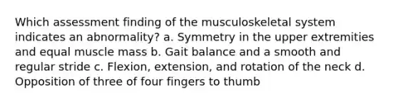 Which assessment finding of the musculoskeletal system indicates an abnormality? a. Symmetry in the upper extremities and equal muscle mass b. Gait balance and a smooth and regular stride c. Flexion, extension, and rotation of the neck d. Opposition of three of four fingers to thumb