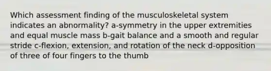 Which assessment finding of the musculoskeletal system indicates an abnormality? a-symmetry in the upper extremities and equal muscle mass b-gait balance and a smooth and regular stride c-flexion, extension, and rotation of the neck d-opposition of three of four fingers to the thumb