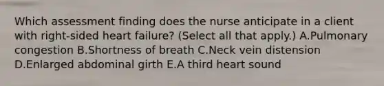 Which assessment finding does the nurse anticipate in a client with right-sided heart failure? (Select all that apply.) A.Pulmonary congestion B.Shortness of breath C.Neck vein distension D.Enlarged abdominal girth E.A third heart sound