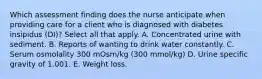 Which assessment finding does the nurse anticipate when providing care for a client who is diagnosed with diabetes insipidus (DI)? Select all that apply. A. Concentrated urine with sediment. B. Reports of wanting to drink water constantly. C. Serum osmolality 300 mOsm/kg (300 mmol/kg) D. Urine specific gravity of 1.001. E. Weight loss.