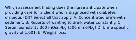 Which assessment finding does the nurse anticipate when providing care for a client who is diagnosed with diabetes insipidus (DI)? Select all that apply. A. Concentrated urine with sediment. B. Reports of wanting to drink water constantly. C. Serum osmolality 300 mOsm/kg (300 mmol/kg) D. Urine specific gravity of 1.001. E. Weight loss.