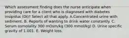 Which assessment finding does the nurse anticipate when providing care for a client who is diagnosed with diabetes insipidus (DI)? Select all that apply. A.Concentrated urine with sediment. B. Reports of wanting to drink water constantly. C. Serum osmolality 300 mOsm/kg (300 mmol/kg) D. Urine specific gravity of 1.001. E. Weight loss.