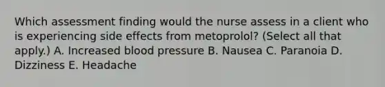 Which assessment finding would the nurse assess in a client who is experiencing side effects from metoprolol? (Select all that apply.) A. Increased blood pressure B. Nausea C. Paranoia D. Dizziness E. Headache