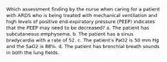 Which assessment finding by the nurse when caring for a patient with ARDS who is being treated with mechanical ventilation and high levels of positive end-expiratory pressure (PEEP) indicates that the PEEP may need to be decreased? a. The patient has subcutaneous emphysema. b. The patient has a sinus bradycardia with a rate of 52. c. The patient's PaO2 is 50 mm Hg and the SaO2 is 88%. d. The patient has bronchial breath sounds in both the lung fields.