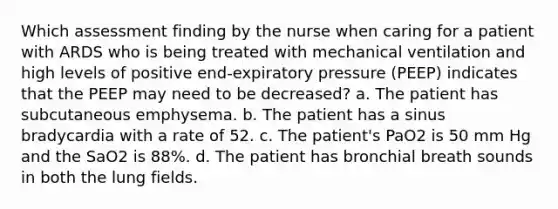 Which assessment finding by the nurse when caring for a patient with ARDS who is being treated with mechanical ventilation and high levels of positive end-expiratory pressure (PEEP) indicates that the PEEP may need to be decreased? a. The patient has subcutaneous emphysema. b. The patient has a sinus bradycardia with a rate of 52. c. The patient's PaO2 is 50 mm Hg and the SaO2 is 88%. d. The patient has bronchial breath sounds in both the lung fields.