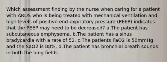 Which assessment finding by the nurse when caring for a patient with ARDS who is being treated with mechanical ventilation and high levels of positive end-expiratory pressure (PEEP) indicates that the PEEP may need to be decreased? a.The patient has subcutaneous emphysema. b.The patient has a sinus bradycardia with a rate of 52. c.The patients PaO2 is 50mmHg and the SaO2 is 88%. d.The patient has bronchial breath sounds in both the lung fields