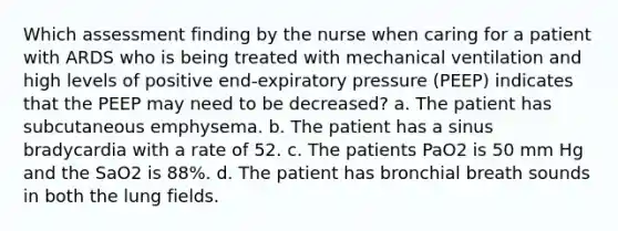 Which assessment finding by the nurse when caring for a patient with ARDS who is being treated with mechanical ventilation and high levels of positive end-expiratory pressure (PEEP) indicates that the PEEP may need to be decreased? a. The patient has subcutaneous emphysema. b. The patient has a sinus bradycardia with a rate of 52. c. The patients PaO2 is 50 mm Hg and the SaO2 is 88%. d. The patient has bronchial breath sounds in both the lung fields.