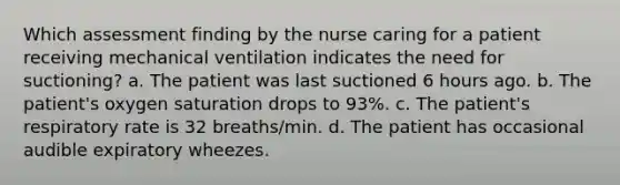 Which assessment finding by the nurse caring for a patient receiving mechanical ventilation indicates the need for suctioning? a. The patient was last suctioned 6 hours ago. b. The patient's oxygen saturation drops to 93%. c. The patient's respiratory rate is 32 breaths/min. d. The patient has occasional audible expiratory wheezes.