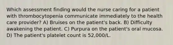 Which assessment finding would the nurse caring for a patient with thrombocytopenia communicate immediately to the health care provider? A) Bruises on the patient's back. B) Difficulty awakening the patient. C) Purpura on the patient's oral mucosa. D) The patient's platelet count is 52,000/L.