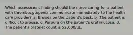 Which assessment finding should the nurse caring for a patient with thrombocytopenia communicate immediately to the health care provider? a. Bruises on the patient's back. b. The patient is difficult to arouse. c. Purpura on the patient's oral mucosa. d. The patient's platelet count is 52,000/µL.