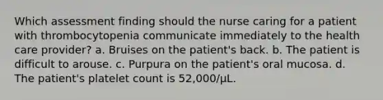 Which assessment finding should the nurse caring for a patient with thrombocytopenia communicate immediately to the health care provider? a. Bruises on the patient's back. b. The patient is difficult to arouse. c. Purpura on the patient's oral mucosa. d. The patient's platelet count is 52,000/µL.