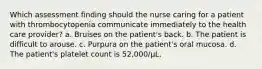 Which assessment finding should the nurse caring for a patient with thrombocytopenia communicate immediately to the health care provider? a. Bruises on the patient's back. b. The patient is difficult to arouse. c. Purpura on the patient's oral mucosa. d. The patient's platelet count is 52,000/μL.