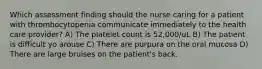 Which assessment finding should the nurse caring for a patient with thrombocytopenia communicate immediately to the health care provider? A) The platelet count is 52,000/uL B) The patient is difficult yo arouse C) There are purpura on the oral mucosa D) There are large bruises on the patient's back.