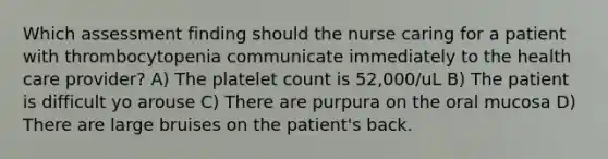 Which assessment finding should the nurse caring for a patient with thrombocytopenia communicate immediately to the health care provider? A) The platelet count is 52,000/uL B) The patient is difficult yo arouse C) There are purpura on the oral mucosa D) There are large bruises on the patient's back.