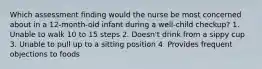 Which assessment finding would the nurse be most concerned about in a 12-month-old infant during a well-child checkup? 1. Unable to walk 10 to 15 steps 2. Doesn't drink from a sippy cup 3. Unable to pull up to a sitting position 4. Provides frequent objections to foods