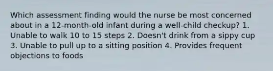 Which assessment finding would the nurse be most concerned about in a 12-month-old infant during a well-child checkup? 1. Unable to walk 10 to 15 steps 2. Doesn't drink from a sippy cup 3. Unable to pull up to a sitting position 4. Provides frequent objections to foods