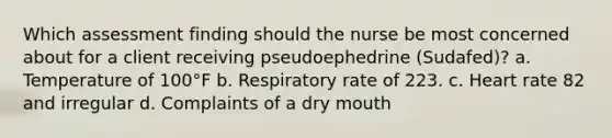 Which assessment finding should the nurse be most concerned about for a client receiving pseudoephedrine​ (Sudafed)? a. Temperature of 100°F b. Respiratory rate of 223. c. Heart rate 82 and irregular d. Complaints of a dry mouth