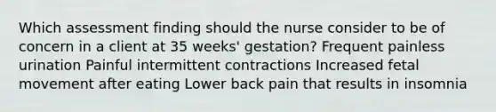 Which assessment finding should the nurse consider to be of concern in a client at 35 weeks' gestation? Frequent painless urination Painful intermittent contractions Increased fetal movement after eating Lower back pain that results in insomnia