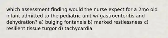 which assessment finding would the nurse expect for a 2mo old infant admitted to the pediatric unit w/ gastroenteritis and dehydration? a) bulging fontanels b) marked restlessness c) resilient tissue turgor d) tachycardia