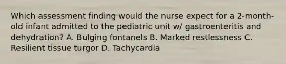 Which assessment finding would the nurse expect for a 2-month-old infant admitted to the pediatric unit w/ gastroenteritis and dehydration? A. Bulging fontanels B. Marked restlessness C. Resilient tissue turgor D. Tachycardia