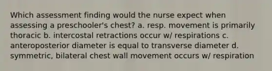 Which assessment finding would the nurse expect when assessing a preschooler's chest? a. resp. movement is primarily thoracic b. intercostal retractions occur w/ respirations c. anteroposterior diameter is equal to transverse diameter d. symmetric, bilateral chest wall movement occurs w/ respiration